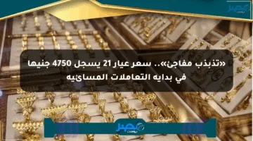 «تذبذب مفاجئ».. سعر عيار 21 يسجل 4750 جنيها في بداية التعاملات المسائية